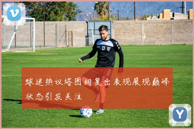 球迷热议塔图姆复出表现展现巅峰状态引发关注